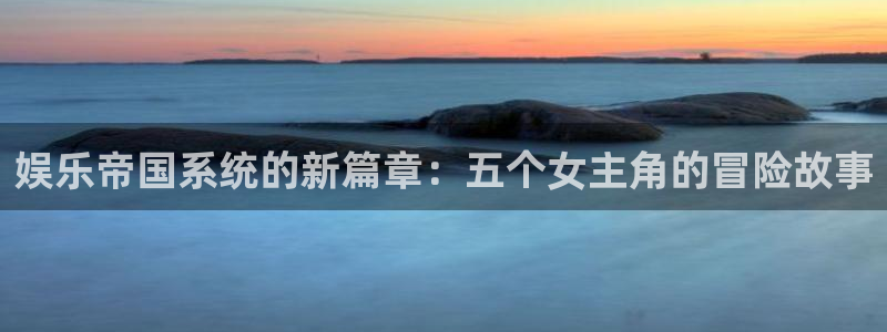 银河官网证券下载手机版：娱乐帝国系统的新篇章：五个女主角的冒险故事